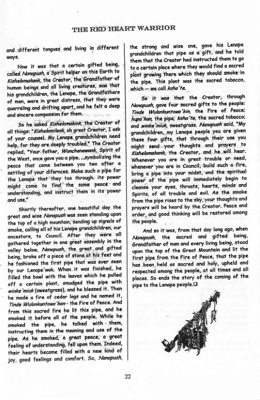 THE RED HEART WARRIOR  and dfferest togues and g i Gifferent wars.  Now it was that o certon ifted beg, clld Nerepish, S helpr o 1his Earth 10 Kihelanahan, he Ceat, the Grrcther of e eings and il Iing crestres, sow thet e grendchiren, he Leepe,the Grndfathers o e, were i srat distess, hat they were rreing and drfting cpert, nd he fet  desp ond ncere conpasson fr then.  6 he asked Kihilomakink the Creator of allthings *Kshalomilen, oh great Creator, T esk of your counsel My Lencpe grandchicren need help, for they ave deeply froubled.” The Creator repled, ~Vour father, Wirchenenank, Sprit of The West, once gave you  ipe, .oymbolzng the peace tht came between you two_after o Zetting of your difernces. Make such @ pipe. for he Lanape. that they 100 through. it power might come o find the some pesce” and nderstondong ond instruct then n it power anduse:  Sharly thereatter, ane beautifl day the great and wise Nowpush wes seen stnding son he fop of a high mountoin, sending p sigals of ke, callng ol ofhis Lerape grandehildren our ancestors, 10 Comcll After they were il cothered together in one great assembly n fhe lly below, Nepush, fhe. great nd gifted being, broke of a pice of stone.at s feet end e feshioned the firat pipe tht was eve seen by our Lenpe’woke When it wos finshed, he Filed the bowl with the leaves which he puled off o cortan plen, smudged the pipe with ‘inke ik (wesfpass), end e blssed . Then e mode o fire of cador lagsend he named it Tinde Walebuntows kan - the Feeof Peace. And from this sured fire he lit this ppe, and he amoked it before all of the people. While he mcked the  pipe, he falked with - them, nstructing them in the meaning ond use of the pipe. As he smoked, o great peace. @ great Tecing of wderstocing, el pon them. Tndeed,  heir hearts became filld with  new kind of Jo, good feeings and confort. So, Nercposh,  n  the strong and wise one, gave his Lenape srondchildren that pipe s a gift, and he fold Shem that the Creator had instructed them fo go ’ certain place where they woud find a sacred plant growing there which they should smoke in the ppe. This plont was the sacred fobacco, which - we coll ksha’te.  So’ it was that the Creator, through Nonopush gave four sacred gifts 10 the people: Tinde Wokbantowa’kin, the Fire of Pecce: Iupahon, the pipe ksha’re, the sacred tobacco; el winke miok, aweetgrass. Nemopush sid, "My grandchildren, my Lenape pecple you are given These four gifts, that through their use you might send - your thoughts, end_prayers 1o Kishelamaink, the Creator, and. he il hear. Whenever you are in great frouble or. need, ‘whenever-you are in Council bulld such a fire, bring  pipe info your midst, and the spiitucl powes of the pipe will immediately begin o Cleande. your eyes, threats, hearts, minds and Spiits, of all frovble ond il As the smoke from the pipe rises o the sky, your thoughts and proyers will be heard by the Creator. Peace end arder, and good thinking will be restored omeng the peaple.  ‘And so it was, from that dey long ago, when Nanpush, the scred and gifted being, Grandfather of men and every Iving being, stood pon the top of the Great Mountain end It the first pipe from the Fire of Peace, that the pipe has been held as sacred and haly, upheld and respected ameng the pesple, at all fimes and ll Ploces. So ends the story of the coming of the pipe o the Lenape peopled  